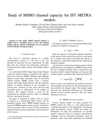 1
Study of MIMO channel capacity for IST METRA
models
Matilde S´anchez Fern´andez, Ma del Pilar Cantarero Recio and Ana Garc´ıa Armada
Dept. Signal Theory and Communications
University Carlos III of Madrid
{mati,agarcia}@tsc.uc3m.es
Abstract— In this paper MIMO channel capacity is
studied from a simulation point of view. The channel
models used for capacity computation are the proposed
in IST-I-METRA European project.
I. INTRODUCTION
The need for increasing capacity in a mobile
communication systems is a fact due to the user
demands. In particular, the user requirements for high
data rates are focusing the technologies alternatives
towards powerful coding schemes and multiple antenna
systems.
In a conventional SISO (Single Input Single Output)
system the channel capacity is limited by the signal to
noise ratio, however, MIMO (Multiple Input Multiple
Output) systems show promising results in increasing
channel capacity. MIMO systems show a capacity
increase that might depend linearly with the minimum
number of antenna elements in the transmitter or
receiver part, assuming for this assess that the total
transmitter power is independent of the number of
antennas. This capacity increase is given by the
exploitation the multiple elements make of multipath
diversity and spatial diversity.
The paper is organized as follows. First in section
II capacity in a conventional SISO systems will be
presented together with a MIMO channel capacity. In
section III MIMO channel models used for calculations
will be presented. Then in section IV the performance
obtained will be discussed and ﬁnally some conclusions
will be drawn.
This work has been partially funded by Spanish Government with
project TIC2002-03498.
II. SISO VS MIMO CAPACITY
The channel capacity for a conventional SISO system
is limited by Shannon’s formula [1]:
C = log2(1+SNR) (1)
Thus the capacity in bit/symbol depends exclusively
on the signal to noise ratio at the receiver. At this point,
for a constant noise power, increasing the capacity of
the channel in 1 bit/symbol implies that the signal power
should be doubled.
An alternative for increasing channel capacity without
additional power consumption are MIMO systems. Here
the use of multiple elements both in transmission and
reception exploits channel dispersion and increases the
channel capacity according to the following formula [2]:
C = log2 det InR
+
ρ
nT
HH
H (2)
where nR and nT are respectively the number of receivers
and transmitters at each end. ρ is the total signal to noise
ratio and H is the channel matrix. The channel matrix
represents the attenuation coefﬁcients of a ﬂat fading
channel between antenna elements. Thus the matrix
dimensions are nT nR.
III. MIMO CHANNEL MODELS
Several channel models are being proposed for
MIMO systems [3]. There is a ﬁrst group based on
a detailed description of the propagation environment,
called deterministic models. Within this group two
distinctions are made: the reproduction of recorded
impulse responses based on extensive measurements
campaigns and the ray-tracing techniques, based on
geometric optics that allow predicting the multipath
 