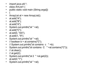 • import java.util.*;
• class ArrList1 {
• public static void main (String args[])
• {
• ArrayList al = new ArrayList();
• al.add("A");
• al.add("B");
• al.add("d");
• System.out.println("al " +al);
• al.add("C");
• al.set(0, "AA");
• al.add(1, "9");
• System.out.println("al " +al);
• // boolean b = al.contains("C");
• // System.out.println("al contains c " +b);
• System.out.println("al contains C " +al.contains("C"));
• // al.clear();
• // al.get(2);
• System.out.println("al 2 " +al.get(2));
• al.set(0,"1");
• System.out.println("al " +al);
 