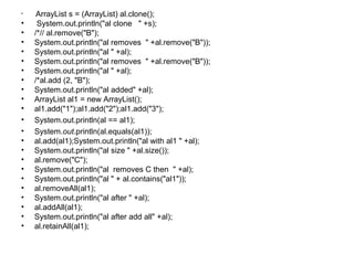 • ArrayList s = (ArrayList) al.clone();
• System.out.println("al clone " +s);
• /*// al.remove("B");
• System.out.println("al removes " +al.remove("B"));
• System.out.println("al " +al);
• System.out.println("al removes " +al.remove("B"));
• System.out.println("al " +al);
• /*al.add (2, "B");
• System.out.println("al added" +al);
• ArrayList al1 = new ArrayList();
• al1.add("1");al1.add("2");al1.add("3");
• System.out.println(al == al1);
• System.out.println(al.equals(al1));
• al.add(al1);System.out.println("al with al1 " +al);
• System.out.println("al size " +al.size());
• al.remove("C");
• System.out.println("al removes C then " +al);
• System.out.println("al " + al.contains("al1"));
• al.removeAll(al1);
• System.out.println("al after " +al);
• al.addAll(al1);
• System.out.println("al after add all" +al);
• al.retainAll(al1);
 
