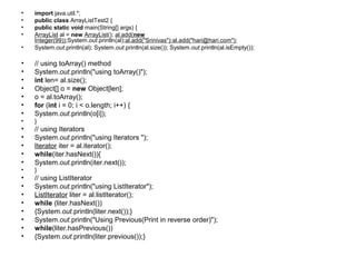 • import java.util.*;
• public class ArrayListTest2 {
• public static void main(String[] args) {
• ArrayList al = new ArrayList(); al.add(new
Integer(99));System.out.println(al);al.add("Srinivas");al.add("hari@hari.com");
• System.out.println(al); System.out.println(al.size()); System.out.println(al.isEmpty());
• // using toArray() method
• System.out.println("using toArray()");
• int len= al.size();
• Object[] o = new Object[len];
• o = al.toArray();
• for (int i = 0; i < o.length; i++) {
• System.out.println(o[i]);
• }
• // using Iterators
• System.out.println("using Iterators ");
• Iterator iter = al.iterator();
• while(iter.hasNext()){
• System.out.println(iter.next());
• }
• // using ListIterator
• System.out.println("using ListIterator");
• ListIterator liter = al.listIterator();
• while (liter.hasNext())
• {System.out.println(liter.next());}
• System.out.println("Using Previous(Print in reverse order)");
• while(liter.hasPrevious())
• {System.out.println(liter.previous());}
 