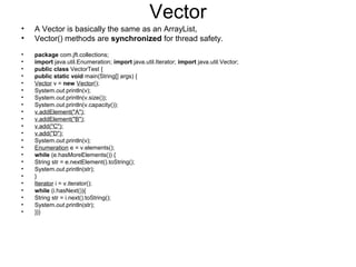 Vector
• A Vector is basically the same as an ArrayList,
• Vector() methods are synchronized for thread safety.
• package com.jft.collections;
• import java.util.Enumeration; import java.util.Iterator; import java.util.Vector;
• public class VectorTest {
• public static void main(String[] args) {
• Vector v = new Vector();
• System.out.println(v);
• System.out.println(v.size());
• System.out.println(v.capacity());
• v.addElement("A");
• v.addElement("B");
• v.add("C");
• v.add("D");
• System.out.println(v);
• Enumeration e = v.elements();
• while (e.hasMoreElements()) {
• String str = e.nextElement().toString();
• System.out.println(str);
• }
• Iterator i = v.iterator();
• while (i.hasNext()){
• String str = i.next().toString();
• System.out.println(str);
• }}}
 