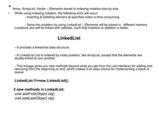 * Array, ArrayList, Vector – Elements stored in indexing notation size by size
• While using indexing notation, the following error will occur:
- Inserting & Deleting element at specified index is time consuming.
- Solve this problem by using LinkedList – Elements will be stored in different memory
Locations and will be linked with address, such that insertion or deletion is faster.
LinkedList
- It provides a linked-list data structure.
- A LinkedList List is ordered by index position, like ArrayList, except that the elements are
doubly-linked to one another.
- This linkage gives you new methods beyond what you get from the List interface) for adding and
removing from the beginning or end, which makes it an easy choice for implementing a stack or
queue.
LinkedList l1=new LinkedList();
2 new methods in LinkedList:
void addFirst(Object obj)
void addLast(Object obj)
 