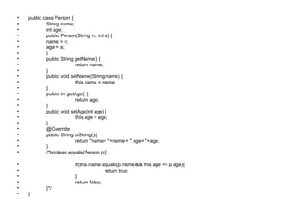 • public class Person {
• String name;
• int age;
• public Person(String n , int a) {
• name = n;
• age = a;
• }
• public String getName() {
• return name;
• }
• public void setName(String name) {
• this.name = name;
• }
• public int getAge() {
• return age;
• }
• public void setAge(int age) {
• this.age = age;
• }
• @Override
• public String toString() {
• return "name= "+name + " age= "+age;
• }
• /*boolean equals(Person p){
• if(this.name.equals(p.name)&& this.age == p.age){
• return true;
• }
• return false;
• }*/
• }
 