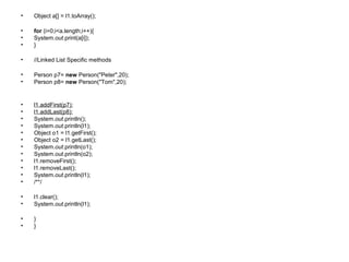 • Object a[] = l1.toArray();
• for (i=0;i<a.length;i++){
• System.out.print(a[i]);
• }
• //Linked List Specific methods
• Person p7= new Person("Peter",20);
• Person p8= new Person("Tom",20);
• l1.addFirst(p7);
• l1.addLast(p8);
• System.out.println();
• System.out.println(l1);
• Object o1 = l1.getFirst();
• Object o2 = l1.getLast();
• System.out.println(o1);
• System.out.println(o2);
• l1.removeFirst();
• l1.removeLast();
• System.out.println(l1);
• /**/
• l1.clear();
• System.out.println(l1);
• }
• }
 