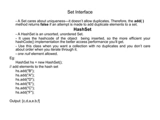 Set Interface
- A Set cares about uniqueness—it doesn’t allow duplicates. Therefore, the add( )
method returns false if an attempt is made to add duplicate elements to a set.
HashSet
- A HashSet is an unsorted, unordered Set.
- It uses the hashcode of the object being inserted, so the more efficient your
hashCode() implementation the better access performance you’ll get.
- Use this class when you want a collection with no duplicates and you don’t care
about order when you iterate through it.
- one null element allowed.
Eg:
HashSet hs = new HashSet();
// add elements to the hash set
hs.add("B");
hs.add("A");
hs.add("D");
hs.add("E");
hs.add("C");
hs.add("F");
Output: [c,d,a,e.b,f]
 