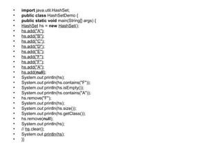 • import java.util.HashSet;
• public class HashSetDemo {
• public static void main(String[] args) {
• HashSet hs = new HashSet();
• hs.add("A");
• hs.add("B");
• hs.add("C");
• hs.add("D");
• hs.add("E");
• hs.add("F");
• hs.add("F");
• hs.add("A");
• hs.add(null);
• System.out.println(hs);
• System.out.println(hs.contains("F"));
• System.out.println(hs.isEmpty());
• System.out.println(hs.contains("A"));
• hs.remove("F");
• System.out.println(hs);
• System.out.println(hs.size());
• System.out.println(hs.getClass());
• hs.remove(null);
• System.out.println(hs);
• // hs.clear();
• System.out.println(hs);
• }}
 