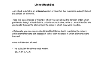 LinkedHashSet
- A LinkedHashSet is an ordered version of HashSet that maintains a doubly-linked
List across all elements.
- Use this class instead of HashSet when you care about the iteration order; when
you iterate though a HashSet the order is unpredictable, while a LinkedHashSet lets
you iterate through the elements in the order in which they were inserted.
- Optionally, you can construct a LinkedHashSet so that it maintains the order in
which elements were last accessed, rather than the order in which elements were
inserted.
- one null element allowed.
- The output of the above code will be;
[B, A, D, E, C, F]
 
