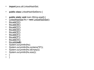• import java.util.LinkedHashSet;
• public class LinkedHashSetDemo {
• public static void main (String args[]) {
• LinkedHashSet lhs = new LinkedHashSet();
• lhs.add("A");
• lhs.add("B");
• lhs.add("C");
• lhs.add("D");
• lhs.add("E");
• lhs.add("F");
• lhs.add("F");
• lhs.add("A");
• lhs.add(null);
• System.out.println(lhs);
• System.out.println(lhs.contains("D"));
• System.out.println(lhs.isEmpty());
• System.out.println(lhs.size());
• }
• }
 