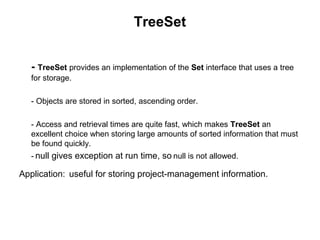 TreeSet
- TreeSet provides an implementation of the Set interface that uses a tree
for storage.
- Objects are stored in sorted, ascending order.
- Access and retrieval times are quite fast, which makes TreeSet an
excellent choice when storing large amounts of sorted information that must
be found quickly.
- null gives exception at run time, so null is not allowed.
Application: useful for storing project-management information.
 