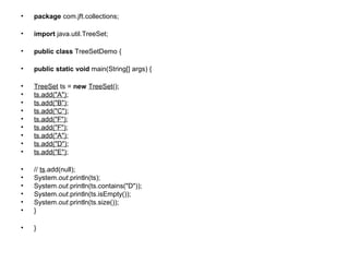• package com.jft.collections;
• import java.util.TreeSet;
• public class TreeSetDemo {
• public static void main(String[] args) {
• TreeSet ts = new TreeSet();
• ts.add("A");
• ts.add("B");
• ts.add("C");
• ts.add("F");
• ts.add("F");
• ts.add("A");
• ts.add("D");
• ts.add("E");
• // ts.add(null);
• System.out.println(ts);
• System.out.println(ts.contains("D"));
• System.out.println(ts.isEmpty());
• System.out.println(ts.size());
• }
• }
 