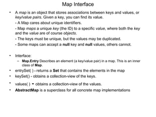 Map Interface
• A map is an object that stores associations between keys and values, or
key/value pairs. Given a key, you can find its value.
- A Map cares about unique identifiers.
- Map maps a unique key (the ID) to a specific value, where both the key
and the value are of course objects.
- The keys must be unique, but the values may be duplicated.
- Some maps can accept a null key and null values, others cannot.
• Interface:
– Map.Entry Describes an element (a key/value pair) in a map. This is an inner
class of Map.
• entrySet( ) - returns a Set that contains the elements in the map
• keySet() - obtains a collection-view of the keys.
• values( ) - obtains a collection-view of the values.
• AbstractMap is a superclass for all concrete map implementations
 