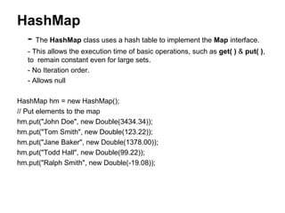 HashMap
- The HashMap class uses a hash table to implement the Map interface.
- This allows the execution time of basic operations, such as get( ) & put( ),
to remain constant even for large sets.
- No Iteration order.
- Allows null
HashMap hm = new HashMap();
// Put elements to the map
hm.put("John Doe", new Double(3434.34));
hm.put("Tom Smith", new Double(123.22));
hm.put("Jane Baker", new Double(1378.00));
hm.put("Todd Hall", new Double(99.22));
hm.put("Ralph Smith", new Double(-19.08));
 