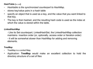 HashTable (no null)
- Hashtable is the synchronized counterpart to HashMap.
- stores key/value pairs in a hash table
• specify an object that is used as a key, and the value that you want linked to
that key.
• The key is then hashed, and the resulting hash code is used as the index at
which the value is stored within the table.
LinkedHashMap
- Like its Set counterpart, LinkedHashSet, the LinkedHashMap collection
maintains insertion order (or, optionally, access order or Iteration order)
- It will be somewhat slower than HashMap for adding and removing
elements.
TreeMap
- TreeMap is a sorted Map.
• Application: TreeMap would make an excellent collection to hold the
directory structure of a set of files
 