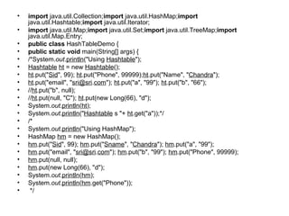 • import java.util.Collection;import java.util.HashMap;import
java.util.Hashtable;import java.util.Iterator;
• import java.util.Map;import java.util.Set;import java.util.TreeMap;import
java.util.Map.Entry;
• public class HashTableDemo {
• public static void main(String[] args) {
• /*System.out.println("Using Hashtable");
• Hashtable ht = new Hashtable();
• ht.put("Sid", 99); ht.put("Phone", 99999);ht.put("Name", "Chandra");
• ht.put("email", "sri@sri.com"); ht.put("a", "99"); ht.put("b", "66");
• //ht.put("b", null);
• //ht.put(null, "C"); ht.put(new Long(66), "d");
• System.out.println(ht);
• System.out.println("Hashtable s "+ ht.get("a"));*/
• /*
• System.out.println("Using HashMap");
• HashMap hm = new HashMap();
• hm.put("Sid", 99); hm.put("Sname", "Chandra"); hm.put("a", "99");
• hm.put("email", "sri@sri.com"); hm.put("b", "99"); hm.put("Phone", 99999);
• hm.put(null, null);
• hm.put(new Long(66), "d");
• System.out.println(hm);
• System.out.println(hm.get("Phone"));
• */
 