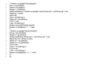 • /* System.out.println("Using Keyset");
• Set s = hm.keySet();
• System.out.println(s);
• Iterator i = s.iterator();
• while(i.hasNext()){ // System.out.println(i.next());String key = null;String val = null;
• Object ol = i.next();
• if(ol!=null)
• { key = ol.toString(); }
• Object o2 = hm.get(key);
• if (o2 != null)
• { val = o2.toString();}
• System.out.println("Inside keyset");
• System.out.println(key + "..." +val);
• */
• /*System.out.println("Using EntrySet");
• Set ss = hm.entrySet();
• Iterator ii = ss.iterator();
• while(ii.hasNext()) { String key1 = null; String val1 = null;
• Map.Entry me = (Entry) ii.next();
• Object o1 = me.getKey();
• Object o3 = me.getValue();
• if (o1!=null)
• { key1 = o1.toString(); }
• if (o3!=null)
• { val1 = o3.toString(); }
• System.out.println(key1 +"...." +val1);
• }*/
• }}}
 