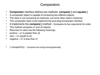 Comparators
• Comparator interface defines two methods: compare( ) and equals( )
• A comparator object is capable of comparing two different objects.
• The class is not comparing its instances, but some other class’s instances.
• This comparator class must implement the java.lang.Comparator interface
• It implements the compare( ) method - Compares its two arguments for order.
• This method compares o1 and o2 objects.
• Returned int value has the following meanings.
• positive – o1 is greater than o2
• zero – o1 equals to o2
• negative – o1 is less than o1
• // compareTo() - Compares two strings lexicographically.
 