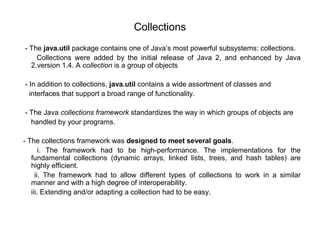 Collections
- The java.util package contains one of Java’s most powerful subsystems: collections.
Collections were added by the initial release of Java 2, and enhanced by Java
2,version 1.4. A collection is a group of objects
- In addition to collections, java.util contains a wide assortment of classes and
interfaces that support a broad range of functionality.
- The Java collections framework standardizes the way in which groups of objects are
handled by your programs.
- The collections framework was designed to meet several goals.
i. The framework had to be high-performance. The implementations for the
fundamental collections (dynamic arrays, linked lists, trees, and hash tables) are
highly efficient.
ii. The framework had to allow different types of collections to work in a similar
manner and with a high degree of interoperability.
iii. Extending and/or adapting a collection had to be easy.
 