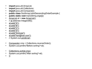 • import java.util.ArrayList;
• import java.util.Collections;
• import java.util.Comparator;
• public class SortArrayListInDescendingOrderExample {
• public static void main(String args[]){
• ArrayList al = new ArrayList();
• // al.add(new Integer(99));
• al.add("A");
• al.add("B");
• al.add("C");
• al.add("D");
• al.add("Srinivas");
• al.add("hari@hari.com");
• // System.out.println(al);
• Comparator cmp = Collections.reverseOrder();
• System.out.println("Before sorting"+al);
• Collections.sort(al,cmp);
• System.out.println("After sorting"+al);
• }}
 