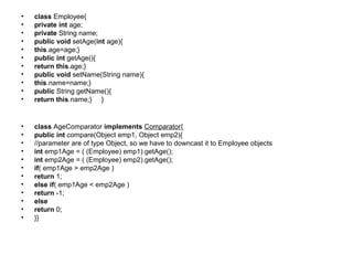 • class Employee{
• private int age;
• private String name;
• public void setAge(int age){
• this.age=age;}
• public int getAge(){
• return this.age;}
• public void setName(String name){
• this.name=name;}
• public String getName(){
• return this.name;} }
• class AgeComparator implements Comparator{
• public int compare(Object emp1, Object emp2){
• //parameter are of type Object, so we have to downcast it to Employee objects
• int emp1Age = ( (Employee) emp1).getAge();
• int emp2Age = ( (Employee) emp2).getAge();
• if( emp1Age > emp2Age )
• return 1;
• else if( emp1Age < emp2Age )
• return -1;
• else
• return 0;
• }}
 