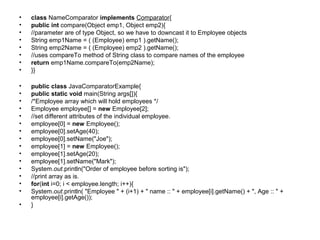 • class NameComparator implements Comparator{
• public int compare(Object emp1, Object emp2){
• //parameter are of type Object, so we have to downcast it to Employee objects
• String emp1Name = ( (Employee) emp1 ).getName();
• String emp2Name = ( (Employee) emp2 ).getName();
• //uses compareTo method of String class to compare names of the employee
• return emp1Name.compareTo(emp2Name);
• }}
• public class JavaComparatorExample{
• public static void main(String args[]){
• /*Employee array which will hold employees */
• Employee employee[] = new Employee[2];
• //set different attributes of the individual employee.
• employee[0] = new Employee();
• employee[0].setAge(40);
• employee[0].setName("Joe");
• employee[1] = new Employee();
• employee[1].setAge(20);
• employee[1].setName("Mark");
• System.out.println("Order of employee before sorting is");
• //print array as is.
• for(int i=0; i < employee.length; i++){
• System.out.println( "Employee " + (i+1) + " name :: " + employee[i].getName() + ", Age :: " +
employee[i].getAge());
• }
 