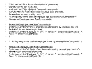 • /*Sort method of the Arrays class sorts the given array.
• Signature of the sort method is,
• static void sort(Object[] object, Comparator comparator)
• IMPORTANT: All methods defined by Arrays class are static.
• Arrays class serve as a utility class. */
• /*Sorting array on the basis of employee age by passing AgeComparator */
• //Arrays.sort(employee, new AgeComparator());
• Arrays.sort(employee, new AgeComparator());
• System.out.println("nnOrder of employee after sorting by employee age is");
• for(int i=0; i < employee.length; i++){
• System.out.println( "Employee " + (i+1) + " name :: " + employee[i].getName() + ",
Age :: " + employee[i].getAge());
• }
• /* Sorting array on the basis of employee Name by passing NameComparator */
• Arrays.sort(employee, new NameComparator());
• System.out.println("nnOrder of employee after sorting by employee name is");
• for(int i=0; i < employee.length; i++){
• System.out.println( "Employee " + (i+1) + " name :: " + employee[i].getName() + ",
Age :: " + employee[i].getAge()); }}}
 