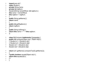 • import java.util.*;
• class Student {
• private String name;
• private int regNum;
• Student(String nameOfStud, int regNum) {
• this.name = nameOfStud;
• this.regNum = regNum;
• }
• public String getName() {
• return name;
• }
• public int getRegNum() {
• return regNum;
• }
• public String toString() {
• return this.name + " " + this.regNum;
• }}
• class MyCompare implements Comparator {
• public int compare(Object obj1, Object obj2) {
• // Student s1 = (Student) obj1;
• // Student s2 = (Student) obj2;
• Student st1 = (Student) obj1;
• Student st2 = (Student) obj2;
• return (st1.getName().compareTo(st2.getName()));
• }
• /*public boolean equals(Object obj1) {
• return this.equals(obj1);
• }*/
• }
 