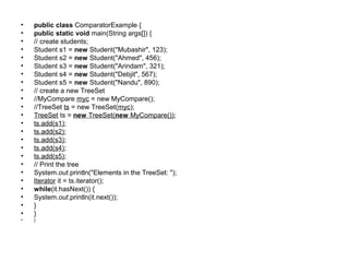 • public class ComparatorExample {
• public static void main(String args[]) {
• // create students;
• Student s1 = new Student("Mubashir", 123);
• Student s2 = new Student("Ahmed", 456);
• Student s3 = new Student("Arindam", 321);
• Student s4 = new Student("Debjit", 567);
• Student s5 = new Student("Nandu", 890);
• // create a new TreeSet
• //MyCompare myc = new MyCompare();
• //TreeSet ts = new TreeSet(myc);
• TreeSet ts = new TreeSet(new MyCompare());
• ts.add(s1);
• ts.add(s2);
• ts.add(s3);
• ts.add(s4);
• ts.add(s5);
• // Print the tree
• System.out.println("Elements in the TreeSet: ");
• Iterator it = ts.iterator();
• while(it.hasNext()) {
• System.out.println(it.next());
• }
• }
• }
 