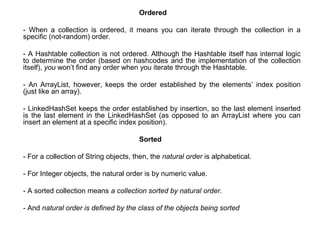 Ordered
- When a collection is ordered, it means you can iterate through the collection in a
specific (not-random) order.
- A Hashtable collection is not ordered. Although the Hashtable itself has internal logic
to determine the order (based on hashcodes and the implementation of the collection
itself), you won’t find any order when you iterate through the Hashtable.
- An ArrayList, however, keeps the order established by the elements’ index position
(just like an array).
- LinkedHashSet keeps the order established by insertion, so the last element inserted
is the last element in the LinkedHashSet (as opposed to an ArrayList where you can
insert an element at a specific index position).
Sorted
- For a collection of String objects, then, the natural order is alphabetical.
- For Integer objects, the natural order is by numeric value.
- A sorted collection means a collection sorted by natural order.
- And natural order is defined by the class of the objects being sorted
 