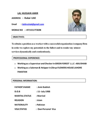 LAL HUSSAIN AMIR
ADDRESS : Dubai UAE
Email : laldreshak@gmail.com
MOBILENO : +971551772698
To obtain a position as a workerwith a successfulorganization/company/firm
in order to explore my potentials to the fullest and to render my utmost
services dynamically and contientiously.
● Working as a Supervisor andChecker inGREEN FOREST L.L.C -ABUDHABI
● Working as a Saleman& Helpper inZikrya FLOWERS HOUSELAHORE
PAKISTAN
FATHER’S NAME : Amir Bukhsh
D.O.B : 11th July 1988
MARITAL STATUS : Married
RELIGION : Islam
NATIONALITY : Pakistan
VISA STATUS : OwnPersonal Visa
 
