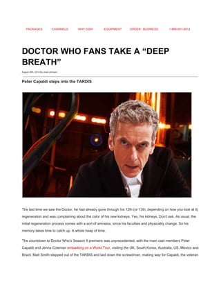 PACKAGES CHANNELS WHY DISH EQUIPMENT ORDER BUSINESS 1­866­951­8912 
 
DOCTOR WHO FANS TAKE A “DEEP 
BREATH” 
August 26th, 2014 By Jovel Johnson
Peter Capaldi steps into the TARDIS 
 
 
The last time we saw the Doctor, he had already gone through his 12th (or 13th, depending on how you look at it) 
regeneration and was complaining about the color of his new kidneys. Yes, his kidneys. Don’t ask. As usual, the 
initial regeneration process comes with a sort of amnesia, since his faculties and physicality change. So his 
memory takes time to catch up. A whole heap of time. 
The countdown to Doctor Who’s Season 8 premiere was unprecedented, with the main cast members Peter 
Capaldi and Jenna Coleman ​embarking on a World Tour​, visiting the UK, South Korea, Australia, US, Mexico and 
Brazil. Matt Smith stepped out of the TARDIS and laid down the screwdriver, making way for Capaldi, the veteran 
 