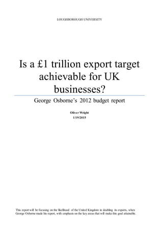 LOUGHBOROUGH UNIVERSITY
Is a £1 trillion export target
achievable for UK
businesses?
George Osborne’s 2012 budget report
Oliver Wright
1/19/2015
This report will be focusing on the likelihood of the United Kingdom in doubling its exports, when
George Osborne made his report, with emphasis on the key areas that will make this goal attainable.
 