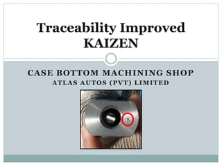 CASE BOTTOM MACHINING SHOP
ATLAS AUTOS (PVT) LIMITED
Traceability Improved
KAIZEN
 