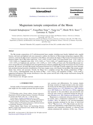 Magnesium isotopic composition of the Moon
Fatemeh Sedaghatpour a,1
, Fang-Zhen Teng a,⇑
, Yang Liu b,2
, Derek W.G. Sears c,3
,
Lawrence A. Taylor b
a
Isotope Laboratory, Department of Geosciences and Arkansas Center for Space and Planetary Sciences, University of Arkansas,
Fayetteville, AR 72701, USA
b
Planetary Geosciences Institute, Department of Earth and Planetary Sciences, University of Tennessee, Knoxville, TN 37996, USA
c
Department of Chemistry and Biochemistry and Arkansas Center for Space and Planetary Sciences, University of Arkansas, Fayetteville,
AR 72701, USA
Received 9 December 2012; accepted in revised form 20 June 2013; available online 8 July 2013
Abstract
The Mg isotopic compositions of 47 well-characterized lunar samples, including mare basalts, highland rocks, regolith
breccias, and mare and highland soils were measured to address the behavior of Mg isotopes during lunar magmatic diﬀer-
entiation, constrain the Mg isotopic composition of the Moon, and evaluate the degree of Mg isotopic fractionation between
planetary bodies. The d26
Mg values range from À0.61 ± 0.03& to 0.02 ± 0.06& in 22 mare basalts, from À0.34 ± 0.04& to
À0.18 ± 0.06& in 3 highland rocks, from À0.33 ± 0.05& to À0.14 ± 0.08& in 7 regolith breccias, from À0.23 ± 0.05& to
À0.14 ± 0.07& in 6 highland soils, and from À0.41 ± 0.05& to À0.20 ± 0.09& in 9 mare soils. The limited Mg isotopic var-
iation among bulk mare and highland soils and regolith breccias indicates negligible Mg isotope fractionation by lunar surface
processes. By contrast, the large Mg isotopic fractionation between low-Ti and high-Ti basalts suggests the source heteroge-
neity produced during fractional crystallization of the lunar magma ocean, with ilmenite having lighter Mg isotopic compo-
sitions than olivine and pyroxene. Overall, the Moon has a weighted average Mg isotopic composition (d26
Mg =
À0.26 ± 0.16&) indistinguishable from the Earth (d26
Mg = À0.25 ± 0.07&) and chondrites (d26
Mg = À0.28 ± 0.06&),
suggesting homogeneous Mg isotopic distribution in the solar system and the lack of Mg isotope fractionation during the
Moon-forming giant impact.
Ó 2013 Elsevier Ltd. All rights reserved.
1. INTRODUCTION
Isotopic studies of terrestrial and lunar samples can pro-
vide insight into the complex processes that govern plane-
tary accretion and diﬀerentiation. For instance, despite
the large variation of oxygen isotopes in the solar system,
the Earth and the Moon have identical O isotopic compo-
sitions (Clayton et al., 1973; Wiechert et al., 2001; Spicuzza
et al., 2007; Hallis et al., 2010; Liu et al., 2010a), suggesting
that materials in the proto-Moon and proto-Earth were
from the same sources or well-mixed during the giant im-
pact (Wiechert et al., 2001; Pahlevan and Stevenson, 2007).
Magnesium is a moderately refractory element in the so-
lar system, with a condensation temperature of $1400 K
(Lodders, 2003). In addition to the non-mass-dependent
isotope anomalies produced by the decay of short-lived
26
Al to 26
Mg (Lee et al., 1977), Mg isotopes can also frac-
tionate mass dependently at high temperatures during con-
densation and evaporation processes, as observed from
calcium–aluminum-rich inclusions (CAIs) (e.g., Clayton
0016-7037/$ - see front matter Ó 2013 Elsevier Ltd. All rights reserved.
http://dx.doi.org/10.1016/j.gca.2013.06.026
⇑ Corresponding author. Present address: Isotope Laboratory,
Department of Earth and Space Sciences, University of Washing-
ton, Seattle, WA 98195, USA. Tel.: +1 206 543 7615.
E-mail address: fteng@u.washington.edu (F.-Z. Teng).
1
Present address: Department of Earth and Planetary Sciences,
Harvard University, 20 Oxford Street, Cambridge, MA 02138.
2
Present address: Jet Propulsion Laboratory, California Institute
of Technology, Pasadena, CA 91109, USA.
3
Present address: Space Science and Astrobiology Division,
MS245-3, NASA Ames Research Center, Moﬀett Field, Mountain
View, CA 94035, USA.
www.elsevier.com/locate/gca
Available online at www.sciencedirect.com
ScienceDirect
Geochimica et Cosmochimica Acta 120 (2013) 1–16
 