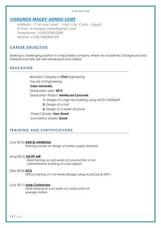Curriculum Vitae
MOHAMED MAGDY AHMED SAMY
Address: 17 el-nasr road , nasr city, Cairo - Egypt.
E-mail: m.magdy.samy@gmail.com
Telephone: (+202)23052309
Mobile: (+20)1004044129
C A R E E R O B J E C T I V E
Seeking a challenging position in a reputable company where my academic background and
Interpersonal skills are well developed and utilized.
E D U C A T I O N
Bachelor`s Degree in Civil Engineering
Faculty of Engineering
Cairo University
Graduation year: 2013
Graduation Project: Reinfoced Concrete
1- Design of a high rise building using AUTO CAD&SAP
2- Design of a hall
3- Design of a water structure
Project Grade: Very Good
Cumulative Grade: Good
T R A I N I N G A N D C E R T I F I C A T I O N S
(July 2012) DAR EL-HANDASA
Training course on design of water supply networks
(Aug 2012) EGYPT AIR
Field training on civil works at construction of an
administrative building at cairo airport
(Sep 2012) ECG
Office training on civil works (Design using AutoCad & SAP )
(July 2011) Arab Contractors
Field training on civil works at construction of
sewage station
1 | P a g e
 