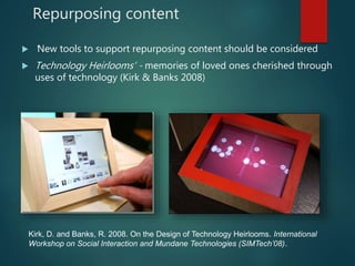 Repurposing content
 ‘New tools to support repurposing content should be considered
 Technology Heirlooms’ - memories of loved ones cherished through
uses of technology (Kirk & Banks 2008)
Kirk, D. and Banks, R. 2008. On the Design of Technology Heirlooms. International
Workshop on Social Interaction and Mundane Technologies (SIMTech’08).
 