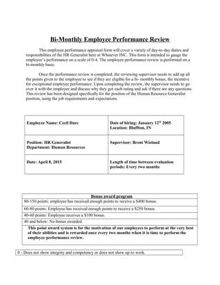 Bi-Monthly Employee Performance Review
This employee performance appraisal form will cover a variety of day-to-day duties and
responsibilities of the HR Generalist here at Whatever INC. This form is intended to gauge the
employee’s performance on a scale of 0-4. The employee performance review is performed on a
bi-monthly basis.
Once the performance review is completed, the reviewing supervisor needs to add up all
the points given to the employee to see if they are eligible for a bi- monthly bonus, the incentive
for exceptional employee performance. Upon completing the review, the supervisor needs to go
over it with the employee and discuss why they got each rating and ask if there are any questions.
This review has been designed specifically for the position of the Human Resource Generalist
position, using the job requirements and expectations.
Employee Name: Cecil Dare Date of hiring: January 12th
2005
Location: Bluffton, IN
Position: HR Generalist
Department: Human Resources
Supervisor: Brent Wieland
Date: April 8, 2015 Length of time between evaluation
periods: Every two months
Bonus award program
80-150 points: employee has received enough points to receive a $400 bonus.
60-80 points: Employee has received enough points to receive a $250 bonus.
40-60 points: Employee receives a $100 bonus.
40 and below: No bonus awarded.
This point award system is for the motivation of our employees to perform at the very best
of their abilities and is rewarded once every two months when it is time to perform the
employee performance review.
0 - Does not show integrity and competency or does not show up to work.
 