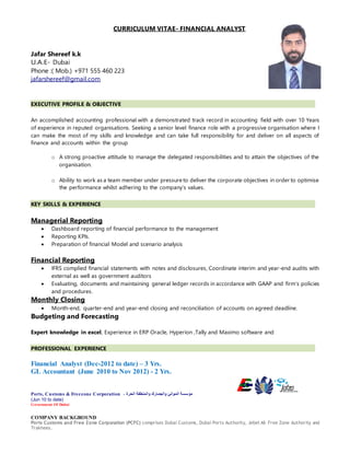 CURRICULUM VITAE- FINANCIAL ANALYST
Jafar Shereef k.k
U.A.E- Dubai
Phone :( Mob.) +971 555 460 223
jafarshereef@gmail.com
EXECUTIVE PROFILE & OBJECTIVE
An accomplished accounting professional with a demonstrated track record in accounting field with over 10 Years
of experience in reputed organisations. Seeking a senior level finance role with a progressive organisation where I
can make the most of my skills and knowledge and can take full responsibility for and deliver on all aspects of
finance and accounts within the group
o A strong proactive attitude to manage the delegated responsibilities and to attain the objectives of the
organisation.
o Ability to work as a team member under pressure to deliver the corporate objectives in order to optimise
the performance whilst adhering to the company’s values.
KEY SKILLS & EXPERIENCE
Managerial Reporting
 Dashboard reporting of financial performance to the management
 Reporting KPIs.
 Preparation of financial Model and scenario analysis
Financial Reporting
 IFRS complied financial statements with notes and disclosures, Coordinate interim and year-end audits with
external as well as government auditors
 Evaluating, documents and maintaining general ledger records in accordance with GAAP and firm’s policies
and procedures.
Monthly Closing
 Month-end, quarter-end and year-end closing and reconciliation of accounts on agreed deadline.
Budgeting and Forecasting
Expert knowledge in excel, Experience in ERP Oracle, Hyperion ,Tally and Maximo software and
PROFESSIONAL EXPERIENCE
Financial Analyst (Dec-2012 to date) – 3 Yrs.
GL Accountant (June 2010 to Nov 2012) - 2 Yrs.
Ports, Customs & Freezone Corporation - ‫الحرة‬ ‫والمنطقة‬ ‫والجمارك‬ ‫الموانئ‬ ‫مؤسسة‬
(Jun 10 to date)
Government Of Dubai
COMPANY BACKGROUND
Ports Customs and Free Zone Corporation (PCFC) comprises Dubai Customs, Dubai Ports Authority, Jebel Ali Free Zone Authority and
Trakhees.
 