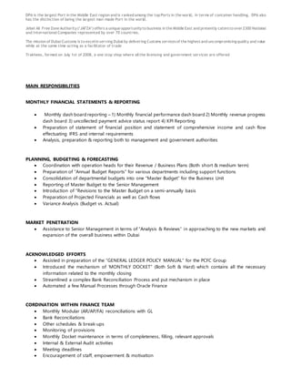 DPA is the largest Port in the Middle East region and is ranked among the top Ports in the world, in terms of container handling. DPA also
has the distinction of being the largest man-made Port in the world.
Jebel Ali Free Zone Authority(‘JAFZA’) offers a unique opportunityto business in the Middle East and presently catersto over 2300 National
and International Companies represented by over 70 countries.
The mission of Dubai Customs is to excelin serving Dubai by delivering Customs servicesof the highestand uncompromisingquality and value
while at the same time acting as a facilitator of trade
Trakhees, formed on July 1st of 2008, a one stop shop where all the licensing and government services are offered
MAIN RESPONSIBILITIES
MONTHLY FINANCIAL STATEMENTS & REPORTING
 Monthly dash board reporting – 1) Monthly financial performance dash board 2) Monthly revenue progress
dash board 3) uncollected payment advice status report 4) KPI Reporting
 Preparation of statement of financial position and statement of comprehensive income and cash flow
effectuating IFRS and internal requirements
 Analysis, preparation & reporting both to management and government authorities
PLANNING, BUDGETING & FORECASTING
 Coordination with operation heads for their Revenue / Business Plans (Both short & medium term)
 Preparation of “Annual Budget Reports” for various departments including support functions
 Consolidation of departmental budgets into one “Master Budget” for the Business Unit
 Reporting of Master Budget to the Senior Management
 Introduction of “Revisions to the Master Budget on a semi-annually basis
 Preparation of Projected Financials as well as Cash flows
 Variance Analysis (Budget vs. Actual)
MARKET PENETRATION
 Assistance to Senior Management in terms of “Analysis & Reviews” in approaching to the new markets and
expansion of the overall business within Dubai
ACKNOWLEDGED EFFORTS
 Assisted in preparation of the “GENERAL LEDGER POLICY MANUAL” for the PCFC Group
 Introduced the mechanism of ‘MONTHLY DOCKET” (Both Soft & Hard) which contains all the necessary
information related to the monthly closing
 Streamlined a complex Bank Reconciliation Process and put mechanism in place
 Automated a few Manual Processes through Oracle Finance
CORDINATION WITHIN FINANCE TEAM
 Monthly Modular (AR/AP/FA) reconciliations with GL
 Bank Reconciliations
 Other schedules & break-ups
 Monitoring of provisions
 Monthly Docket maintenance in terms of completeness, filling, relevant approvals
 Internal & External Audit activities
 Meeting deadlines
 Encouragement of staff, empowerment & motivation
 