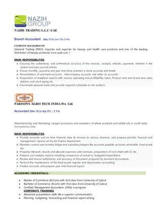 NAZIH TRADING L.L.C–UAE
Branch Accountant (May 07 to Jun 10)- 3 Yrs
COMPANY BACKGROUND
(General Trading (FMCG importer and exporter for beauty and health care products and one of the leading
distributor of beauty products) www.nazih.com )
MAIN RESPONSIBILITIES
 Ensuring the authenticity and arithmetical accuracy of the invoices, receipts, refunds, payments entered in the
system and pass journal entries
 Ensure monthly ,quarterly and year end close activities is done accurate and timely
 Reconciliation of and bank accounts , intercompany accounts and other GL accounts
 Preparation of analytical reports with various operating and profitability ratios, Product wise and brand wise sales,
debtors and stock aging etc.
 Coordinate yearend audit and provide required schedules to the auditors
PARISONS AGRO TECH INDIA Pvt. Ltd.
Accountant (Mar 05 to Apr 07) - 2 Yrs
(Manufacturing and Marketing:-Largest producers and marketers of wheat products and edible oils in south India.
www.parisons.com)
MAIN RESPONSIBILITIES
 Provide accurate and on time financial data & services to various divisions, and prepare periodic financial and
management reports set by the finance department.
 Maintain control over primary ledger and subsidiary ledgers like accounts payable, accounts receivable, fixed assets
etc.
 Properly interpret, classify and allocate expenses and revenues, preparation of cost sheet with LC etc.
 Prepare cost analysis reports including comparison of actual vs. budgeted expenditure;
 Review and ensure authenticity and accuracy of document prepared by Assistant Accountants.
 Perform the maintenance of the fixed assets register and depreciation accounting;
 Finalize accounts and prepare year-end financial report.
ACCADEMIC CREDENTIALS:-
 Master of Commerce (M.Com) with first class from University of Calicut
 Bachelor of Commerce (B.com) with first class from University of Calicut
 Certified Management Accountant (CMA) in progress
CORPORATE TRAININGS
 Advanced presentation skills (Be a superior communicator)
 Planning, budgeting, forecasting and Financial report writing
 