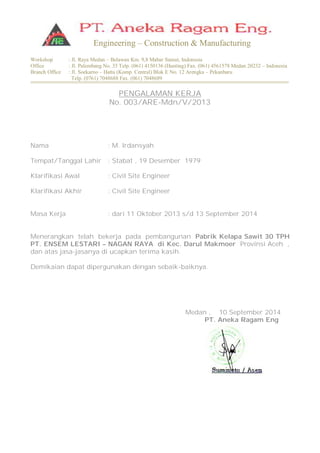 Workshop : Jl. Raya Medan – Belawan Km. 9,8 Mabar Sumut, Indonesia
Office : Jl. Palembang No. 35 Telp. (061) 4150136 (Hunting) Fax. (061) 4561578 Medan 20232 – Indonesia
Branch Office : Jl. Soekarno – Hatta (Komp. Central) Blok E No. 12 Arengka – Pekanbaru
Telp. (0761) 7048688 Fax. (061) 7048689
Engineering – Construction & Manufacturing
PENGALAMAN KERJA
No. 003/ARE-Mdn/V/2013
Nama : M. Irdansyah
Tempat/Tanggal Lahir : Stabat , 19 Desember 1979
Klarifikasi Awal : Civil Site Engineer
Klarifikasi Akhir : Civil Site Engineer
Masa Kerja : dari 11 Oktober 2013 s/d 13 September 2014
Menerangkan telah bekerja pada pembangunan Pabrik Kelapa Sawit 30 TPH
PT. ENSEM LESTARI – NAGAN RAYA di Kec. Darul Makmoer Provinsi Aceh ,
dan atas jasa-jasanya di ucapkan terima kasih.
Demikaian dapat dipergunakan dengan sebaik-baiknya.
Medan , 10 September 2014
PT. Aneka Ragam Eng
 