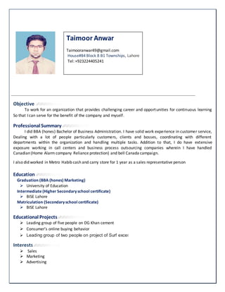 Objective
To work for an organization that provides challenging career and opportunities for continuous learning
So that I can serve for the benefit of the company and myself.
Professional Summary
I did BBA (hones) Bachelor of Business Administration. I have solid work experience in customer service,
Dealing with a lot of people particularly customers, clients and bosses, coordinating with different
departments within the organization and handling multiple tasks. Addition to that, I do have extensive
exposure working in call centers and business process outsourcing companies wherein I have handled
Canadian (Home Alarm company Reliance protection) and bell Canada campaign.
I also did worked in Metro Habib cash and carry store for 1 year as a sales representative person
Education
Graduation (BBA (hones) Marketing)
 University of Education
Intermediate (Higher Secondary school certificate)
 BISE Lahore
Matriculation (Secondary school certificate)
 BISE Lahore
Educational Projects
 Leading group of five people on DG Khan cement
 Consumer’s online buying behavior
 Leading group of two people on project of Surf excel
Interests
 Sales
 Marketing
 Advertising
Taimoor Anwar
Taimooranwar49@gmail.com
House#84 Block 8 B1 Townships, Lahore
Tel: +923224405241
 