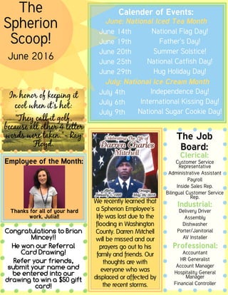 The
Spherion
Scoop!
June 2016
The Job
Board:
Clerical:
Industrial:
Professional:
Calender of Events:
June: National Iced Tea Month
June 14th
June 19th
June 20th
June 25th
June 29th
July: National Ice Cream Month
July 4th
July 6th
July 9th
National Flag Day!
Father's Day!
Summer Solstice!
National Catfish Day!
Hug Holiday Day!
Independence Day!
International Kissing Day!
National Sugar Cookie Day!
Delivery Driver
Assembly
Dishwasher
Porter/Janitorial
AV Installer
Customer Service
Representative
Administrative Assistant
Payroll
Inside Sales Rep.
Bilingual Customer Service
Rep.
Accountant
HRGeneralist
Account Manager
Hospitality General
Manager
Financial Controller
Employee of the Month:
We recently learned that
a Spherion Employee's
life was lost due to the
flooding in Washington
County. Darren Mitchell
will be missed and our
prayers go out to his
family and friends. Our
thoughts are with
everyone who was
displaced or affected by
the recent storms.
I nhonor of keeping it
cool whenit'shot:
"They call it golf,
becauseall other 4 letter
wordsweretaken."- Ray
Floyd.
I nhonor of keeping it
cool whenit'shot:
"They call it golf,
becauseall other 4 letter
wordsweretaken."- Ray
Floyd.
Congratulations to Brian
Mincey!!
He won our Referral
Card Drawing!
Refer your friends,
submit your name and
be entered into our
drawing to win a $50 gift
card!
Thanks for all of your hard
work, Julia!!
 