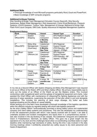 Additional Skills
• Thorough knowledge of most Microsoft programs particularly Word, Excel and PowerPoint.
• Basic knowledge of SAP computer programs
Additional In-House Training
Ship Handling & Bridge Team Management Simulator Course (Seacroft), Ship Security
Awareness, Ballast Water Management, Risk Assessment, Crane Driver/Banksman, Pressure
Systems, LOLER Assessor, Toolbox Talks, Management of change, Methanol & Similar High
Flash Point Liquid Cargoes, ISM Code, Quality Assurance & Integrated Management Systems
Employment History
Rank Company Vessel Vessel Type Duration
2nd
Officer/DPO
Sealion
Shipping
Toisa
Conqueror
2 Months
Sea time
DP2 Platform Supply
Vessel, 2401grt
12/11/2014
to
06/02/2015
2nd
Officer/DPO
Bibby Ship
Management
(Guernsey)
Caledonian
Vanguard
6 Months
Sea Time
DP2 Regional
Support Vessel
(PSV/Standby - BP
Jigsaw) - 5729grt
01/09/2013
to
09/07/2014
2nd
Officer/
DPO
Vector
Offshore Ltd
Caledonian
Vanguard/
Caledonian
Vision
18 Months
Sea Time
DP2 Regional
Support Vessel
(PSV/Standby - BP
Jigsaw) - 5729grt
19/06/2010
to
31/08/2013
Chief Officer IDP Marine RV Clupea
8 Days Sea
Time
Research Vessel -
231grt
04/06/2010
to
12/06/2010
3rd
Officer Hapag
Lloyd/ Anglo
Eastern
New Orleans
Express 4
Months Sea
Time
Container Ship –
35,958grt
23/10/2009
to
25/02/2010
Cadet Hapag
Lloyd/ Anglo
Eastern
4 ships, 13
months sea
time
Container Ships –
Various grt
Sept 2006 to Aug
2009
In my role as a Second Officer with Sealion Shipping and Bibby Ship Management I was required
to act as an Officer of the Watch, DPO and Ship’s Safety Officer. My primary responsibility was to
carry out the duties of an Officer of the Watch as per the Masters orders. This involved
conducting a safe navigational watch and the upkeep of navigational equipment and charts. I also
assisted the Chief Officer with maintenance of Lifesaving/Fire fighting Appliances and with the
planning of cargo operations, supervising the execution of that plan whilst in port and alongside
installations. This includes the planning of deck cargo stowage, dry bulks/ wet bulks
loading/unloading and the effects on vessel stability.
Whilst working out in the field I have developed a thorough knowledge of the logistics operations
within the offshore industry by regularly liaising with shore side logistics personnel.
As the ship’s Safety Officer I enthusiastically promoted a strong safety culture and implemented
company and client safety systems and procedures. This role has developed my understanding
of the risk assessment process with which I was heavily involved with on board. I am able to
undertake accident and incident investigations and report them in a comprehensive manner. I
was also involved in the dry-docking of two vessels, the Caledonian Vanguard and Caledonian
Vision in Frederikshavn, Denmark, as Safety Officer. This gave me a great insight into the
operations of a dry dock and the challenges faced when co-coordinating countless tasks to a tight
deadline while maintaining high standards of safety. During this time I was involved in the daily
morning meetings where I confidently presented any safety issues to dry dock personnel and
heads of department.
 