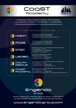 Engenda
Group
www.engenda-group.com
Dee House • Hampton Court • Tudor Road • Manor Park • Runcorn • Cheshire • WA7 1TT
Tel +44 (0) 1928 594900 • Fax +44 (0) 1928 594999 • Email info engenda-group.com
Innovation House • Units 1-6 • Saturn Business Park • Hixon Airfield Estate
Hixon • Staffordshire • ST18 0PF • T: +44 (0) 1889 270706 • F: +44 (0) 1889 279879
E: info competencyandsafetytraining.com • www.competencyandsafetytraining.com
DTEC
CoaST
Academy
Picow Farm Road • Runcorn • Cheshire WA7 4JB
T: +44 (0) 1928 572691 • F: +44 (0) 1928 569732
E: info haltonfabrications.co.uk • www.haltonfabrications.co.uk
Picow Farm Road • Runcorn • Cheshire WA7 4JB
T: +44 (0) 1928 572691 • F: +44 (0) 1928 569732
E: info aceslimited.com • www.aceslimited.com
ACES
Halton
Innovation House • Units 1-6 • Saturn Business Park • Hixon Airfield Estate
Hixon • Staffordshire • ST18 0PF
T: +44 (0) 1889 270706 • F: +44 (0) 1889 279879
E: info columnrescue.co.uk • www.columnrescue.com
Column
Rescue
Innovation House • Units 1-6 • Saturn Business Park • Hixon Airfield Estate
Hixon • Staffordshire • ST18 0PF
T: +44 (0) 1889 270706 • F: +44 (0) 1889 279879
E: info dteccts.com • www.dteccts.com
DTEC
Lectec Ind Estate • Manby Road • Immingham
North East Lincolnshire • DN40 2LG
T: +44 (0) 1469 574262 • F: +44 (0) 1469 571051
E: info lectec.co.uk • www.lectec.co.uk
Lectec
Innovation House • Units 1-6 • Saturn Business Park • Hixon Airfield Estate
Hixon • Staffordshire • ST18 0PF
T: +44 (0) 1889 270706 • F: +44 (0) 1889 279879
E: info competencyandsafetytraining.com • www.competencyandsafetytraining.com
CoaST
Academy
 