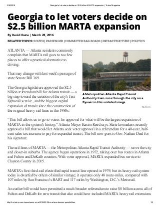 3/30/2016 Georgia to let voters decide on $2.5 billion MARTA expansion | Trains Magazine
http://trn.trains.com/news/news­wire/2016/03/28­marta­extension­possibilities 1/3
A Metropolitan Atlanta Rapid Transit
Authority train runs through the city on a
䏄뙠yover in this undated image.
MARTA
Georgia to let voters decide on
$2.5 billion MARTA expansion
By David Ibata | March 28, 2016
RELATED TOPICS: SOUTH | PASSENGER | COMMUTER RAILROADS | INFRASTRUCTURE | POLITICS
ATLANTA — Atlanta residents commonly
complain that MARTA rail goes to too few
places to offer a practical alternative to
driving.  
That may change with last week’s passage of
state Senate Bill 369. 
The Georgia legislature approved the $2.5
billion referendum bill for Atlanta transit — a
big step toward the creation of the city’s first
light­rail service, and the biggest capital
expansion of transit since the construction of
the original heavy­rail lines in the 1980s. 
“This bill allows us to go to voters for approval for what will be the largest expansion of
MARTA in the system’s history,” Atlanta Mayor Kasim Reed says. State lawmakers recently
approved a bill that would let Atlanta seek voter approval in a referendum for a 40­year, half­
cent sales tax increase to pay for expanded transit. The bill now goes to Gov. Nathan Deal for
his signature. 
The rail lines of MARTA — the Metropolitan Atlanta Rapid Transit Authority — serve the city
and closer­in suburbs. The agency began operations in 1972, taking over bus routes in Atlanta
and Fulton and DeKalb counties. With voter approval, MARTA expanded bus service to
Clayton County in 2015.
MARTA’s first third­rail electrified rapid transit line opened in 1979, but its heavy­rail system
today is dwarfed by others of similar vintage; it operates only 48 route­miles, compared with
107 miles by San Francisco’s BART and 117 miles by Washington, D.C.’s Metrorail.  
An earlier bill would have permitted a much broader referendum to raise $8 billion across all of
Fulton and DeKalb for new transit that also could have included MARTA heavy rail extensions
 