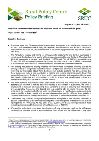 1
August 2015 (RPC PB 2015/11)
Scotland’s rural enterprises: What do we know and where are the information gaps?
Roger Turner1
and Jane Atterton2
Executive Summary
 There are more than 51,000 registered private sector enterprises in accessible and remote rural
Scotland. This represents three in every ten registered firms in Scotland as a whole. In comparison,
rural Scotland accounts for just under one fifth of the Scottish population and 98% of the Scottish
land mass.
 The Agriculture, forestry and fishing (or primary) sector accounts for one third of businesses in
remote rural Scotland and one quarter of businesses in accessible rural Scotland. Therefore, two
thirds of businesses in remote rural Scotland (13,665) and 74% of SMEs in accessible rural
Scotland (22,120) are operating outside the primary sector (a total of close to 36,000 businesses),
in activities such as construction, manufacturing and business and professional services.
 This briefing discusses the existing evidence base about these businesses operating outside the
primary sector (i.e. non-primary sector businesses) and provides a number of recommendations for
improving our knowledge about them. Evidence from outside Scotland has demonstrated that
these businesses make a vital contribution to national and regional economic growth. Given their
substantial number in Scotland, it is important to have up-to-date and accurate evidence about
their needs, challenges and opportunities in order to ensure rural development policies and
strategies are designed to provide appropriate support.
 The most important non-primary sectors vary across accessible and remote rural Scotland, and
depending on whether or not the data used relates to the number of businesses, the level of
employment or turnover. Understanding these variations is critical to ensuring that interventions
are appropriately focused on the desired aim (e.g. creating jobs or raising revenue). To fully
understand the importance of different sectors in different parts of rural Scotland, data needs to be
made available at lower spatial and sectoral disaggregation and for different time periods to
compare how situations change over time and in response to various local and structural factors.
 Data is often only collected on registered private sector enterprises in rural Scotland so we lack a
detailed understanding of the characteristics of public sector enterprises and of businesses that are
not registered for PAYE (Pay As You Earn) or VAT (Value Added Tax). Taking account of these
two categories may double the number of rural businesses to 100,000.
 We need to understand more about the structures of rural enterprises, such as the differences
between local business units (i.e. workplaces) and head offices, and the differences in how micro
1
Roger Turner is an independent rural economies consultant with previous experience of working in agencies including the
Countryside Agency/Commission for Rural Communities. E: turners20@btinternet.com
2
Dr Jane Atterton is Manager/Policy Researcher in the Rural Policy Centre at SRUC (Scotland’s Rural College), Edinburgh.
E: jane.atterton@sruc.ac.uk. Thanks also to Taylor Johnson (an intern from the University of Arkansas who worked in the
RPC in Summer 2015), for assisting with the production of this briefing.
 