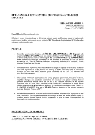 RF PLANNING & OPTIMIZATION PROFESSIONAL: TELECOM
INDUSTRY
BHAWESH MISHRA
YANGON, MYANMAR
Contact: + 95-9794594723
E-mail Id:mailatbhawesh@gmail.com
Offering 4 years’ rich experience in delivering optimal results and business value in high-growth
environments, seeking assignments across project of RF Planning & Optimization RF Engineering
with an organization of repute.
PROFILE
• Currently, spearheading functions with TKS CO., LTD., MYANMAR as a RF Engineer, with
customer (NSN) in MYANMAR. And last project with Huawei OFF-ROLE) as a RF Engineer
in Oman and previous worked with Frogcell Sat Ltd within UP EAST (LUCKNOW) INDIA
circle. Possessing thorough knowledge of RF theories & principles as well as sound
knowledge of GSM, WCDMA Technologies, Frequency Planning, KPI Analysis, Traffic
Analysis, Drive Test and Survey.
• Core capabilities in planning new sites whether coverage or capacity by evaluating particular
area with regard to its clutter, terrain and density of traffic, Frequency and in conducting
surveys for new sites rollout. Possess good knowledge of 2G/ 3G/ LTE Network, field
and TCP/ IP Parameters.
• Well versed in Network optimization and tuning (physical parameters, frequency re-tunes,
neighbor changes and database parameters for handover and power control). Gained
practical experience through drive test of 2G & 3G Telecom Networks of the reputed
operators such as; Airtel, Idea, Vodafone, Aircel, Relience &Tata Docomo in INDIA and in
OMAN drive test of 3G & 4G Telecom Networks of the reputed operators such as; OMANTEL
& NAWRAS, MYANMAR drive test of 3G & 2G Telecom Networks of the reputed operators
such as; Ooredoo, Telenor & MPT.
• Excellent temperament to multi-task and coordinate various activities under high pressure and
time constraints. With excellent reasoning and analytical skills and an exceptional talent for
problem solving through logical thought processes, is able to work independently & in
teams with minimal supervision.
PROFESSIONAL EXPERIENCE
TKS CO., LTD., Since 07th
Aprl 2015 to till now.
AL RAMOOZ NATIONAL LLC, Since 10th
Jan 2014 to 20th MARCH 2015
 