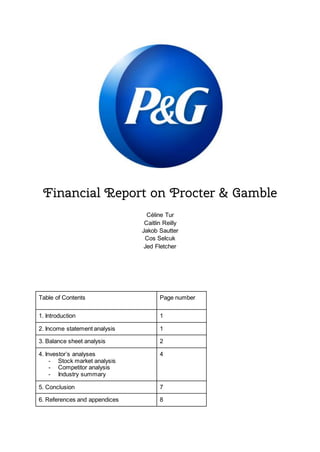 Financial Report on Procter & Gamble
Céline Tur
Caitlin Reilly
Jakob Sautter
Cos Selcuk
Jed Fletcher
Table of Contents Page number
1. Introduction 1
2. Income statement analysis 1
3. Balance sheet analysis 2
4. Investor’s analyses
- Stock market analysis
- Competitor analysis
- Industry summary
4
5. Conclusion 7
6. References and appendices 8
 