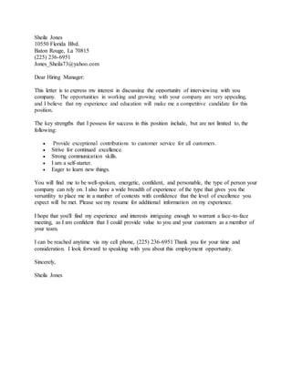 Sheila Jones
10550 Florida Blvd.
Baton Rouge, La 70815
(225) 236-6951
Jones_Sheila73@yahoo.com
Dear Hiring Manager:
This letter is to express my interest in discussing the opportunity of interviewing with you
company. The opportunities in working and growing with your company are very appealing,
and I believe that my experience and education will make me a competitive candidate for this
position.
The key strengths that I possess for success in this position include, but are not limited to, the
following:
 Provide exceptional contributions to customer service for all customers.
 Strive for continued excellence.
 Strong communication skills.
 I am a self-starter.
 Eager to learn new things.
You will find me to be well-spoken, energetic, confident, and personable, the type of person your
company can rely on. I also have a wide breadth of experience of the type that gives you the
versatility to place me in a number of contexts with confidence that the level of excellence you
expect will be met. Please see my resume for additional information on my experience.
I hope that you'll find my experience and interests intriguing enough to warrant a face-to-face
meeting, as I am confident that I could provide value to you and your customers as a member of
your team.
I can be reached anytime via my cell phone, (225) 236-6951 Thank you for your time and
consideration. I look forward to speaking with you about this employment opportunity.
Sincerely,
Sheila Jones
 