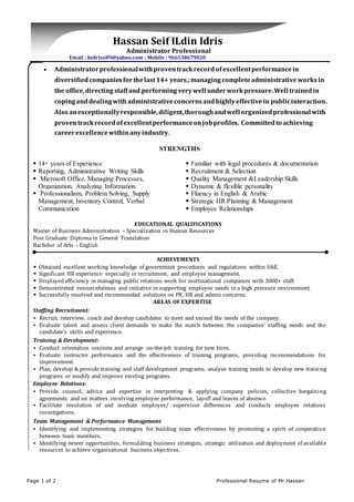 Page 1 of 2 Professional Resume of Mr.Hassan
Hassan Seif ILdin Idris
Administrator Professional
Email : hidriss89@yahoo.com ; Mobile : 966538679020
 Administratorprofessionalwithproventrackrecordofexcellentperformancein
diversifiedcompaniesforthelast14+ years.;managingcompleteadministrativeworksin
the office,directing staffand performing verywell underworkpressure.Well trainedin
copinganddealingwith administrativeconcernsandhighlyeffectivein publicinteraction.
Also anexceptionallyresponsible,diligent,thoroughandwell organizedprofessional with
proventrackrecordofexcellentperformanceonjobprofiles. Committedto achieving
careerexcellencewithinanyindustry.
STRENGTHS
 14+ years of Experience
 Reporting, Administrative Writing Skills
 Microsoft Office, Managing Processes,
Organization, Analyzing Information.
 Professionalism, Problem Solving, Supply
Management, Inventory Control, Verbal
Communication
 Familiar with legal procedures & documentation
 Recruitment & Selection
 Quality Management &Leadership Skills
 Dynamic & flexible personality
 Fluency in English & Arabic
 Strategic HR Planning & Management
 Employee Relationships
EDUCATIONAL QUALIFICATIONS
Master of Business Administration – Specialization in Human Resources
Post Graduate Diploma in General Translation
Bachelor of Arts – English
ACHIEVEMENTS
 Obtained excellent working knowledge of government procedures and regulations within UAE.
 Significant HR experience especially in recruitment, and employee management.
 Displayed efficiency in managing public relations work for multinational companies with 3000+ staff.
 Demonstrated resourcefulness and initiative in supporting employee needs in a high pressure environment.
 Successfully resolved and recommended solutions on PR, HR and admin concerns.
AREAS OF EXPERTISE
Staffing Recruitment:
 Recruit, interview, coach and develop candidates to meet and exceed the needs of the company.
 Evaluate talent and assess client demands to make the match between the companies’ staffing needs and the
candidate's skills and experience.
Training & Development:
 Conduct orientation sessions and arrange on-the-job training for new hires.
 Evaluate instructor performance and the effectiveness of training programs, providing recommendations for
improvement.
 Plan, develop & provide training and staff development programs, analyze training needs to develop new training
programs or modify and improve existing programs.
Employee Relations:
 Provide counsel, advice and expertise in interpreting & applying company policies, collective bargaining
agreements and on matters involving employee performance, layoff and leaves of absence.
 Facilitate resolution of and mediate employee/ supervisor differences and conducts employee relations
investigations.
Team Management & Performance Management
 Identifying and implementing strategies for building team effectiveness by promoting a spirit of cooperation
between team members.
 Identifying newer opportunities, formulating business strategies, strategic utilization and deployment of available
resources to achieve organizational business objectives.
 